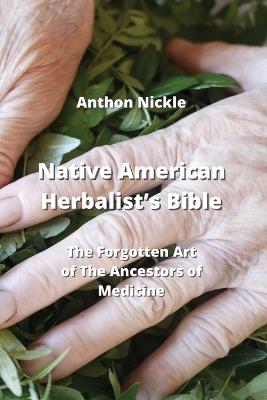 Native American Herbalist's Bible: The Forgotten Art of The Ancestors of Medicine - Anthon Nickle - cover