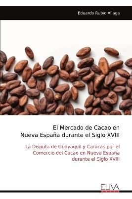 El Mercado de Cacao en Nueva Espa?a durante el Siglo XVIII: La Disputa de Guayaquil y Caracas por el Comercio del Cacao en Nueva Espa?a durante el Siglo XVIII - Eduardo Rubio Aliaga - cover