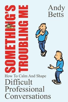 Something's Troubling Me: How To Calm And Shape Difficult Professional Conversations - Andrew K Betts - cover