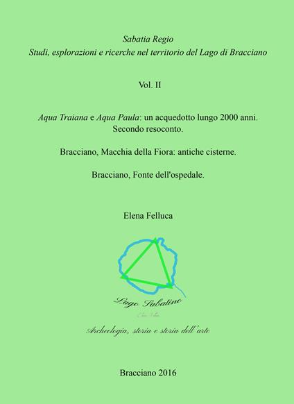 Sabatia Regio. Studi, esplorazione e ricerche nel territorio del Lago di Bracciano. Vol. 2: Aqua Traiana e Aqua Paula: un acquedotto lungo 2000 anni. Secondo resoconto. Bracciano, Macchia della Fiora: antiche cisterne. Bracciano, Fonte dell'ospedale. - Elena Felluca - copertina