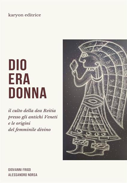 Dio era donna. Il culto della dea Reitia presso gli antichi veneti e le origini del femminile divino - Giovanni Frigo,Alessandro Norsa - ebook