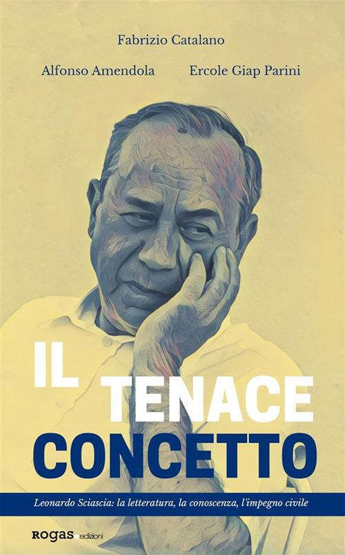 Il tenace concetto. Leonardo Sciascia: la letteratura, la conoscenza, l'impegno civile - Alfonso Amendola,Fabrizio Catalano,Ercole Giap Parini - ebook