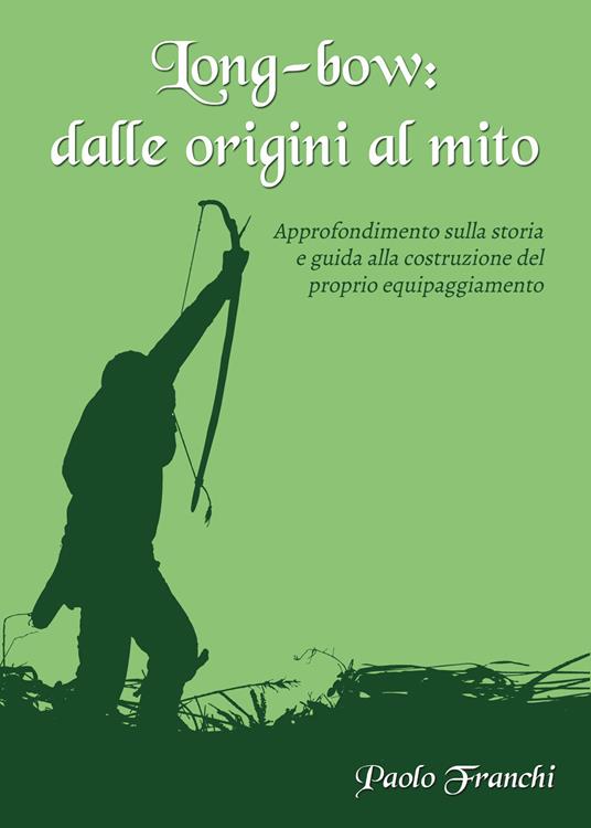 Long-bow: dalle origini al mito. Approfondimento sulla storia e guida alla costruzione del proprio equipaggiamento - Paolo Franchi - copertina