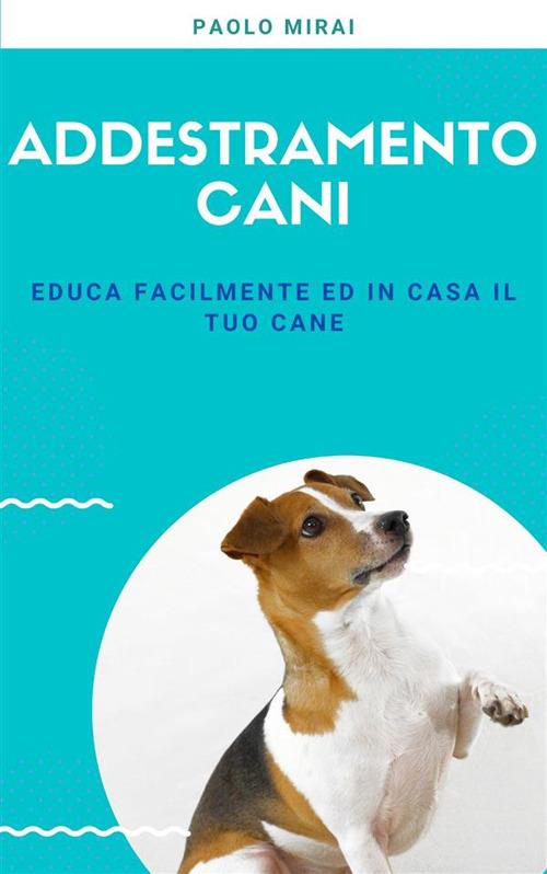 Addestramento cani. Educa facilmente ed in casa il tuo cane - Paolo Mirai - ebook