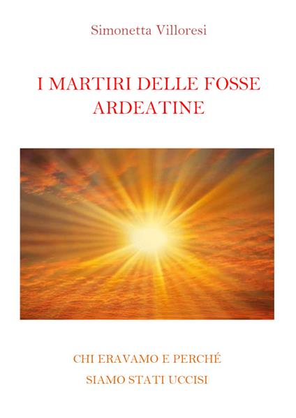 I martiri delle Fosse Ardeatine. Chi eravamo e perchè siamo stati uccisi - Simonetta Villoresi - copertina