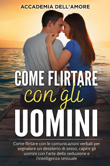 Come flirtare con gli uomini. Come flirtare con le comunicazioni verbali per segnalare un desiderio di sesso, capire gli uomini con l'arte della seduzione e l'intelligenza sessuale - Accademia dell'amore - copertina