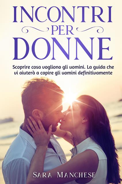 Incontri per donne. Scoprire cosa vogliono gli uomini. La guida che vi aiuterà a capire gli uomini definitivamente - Sara Manchese - copertina