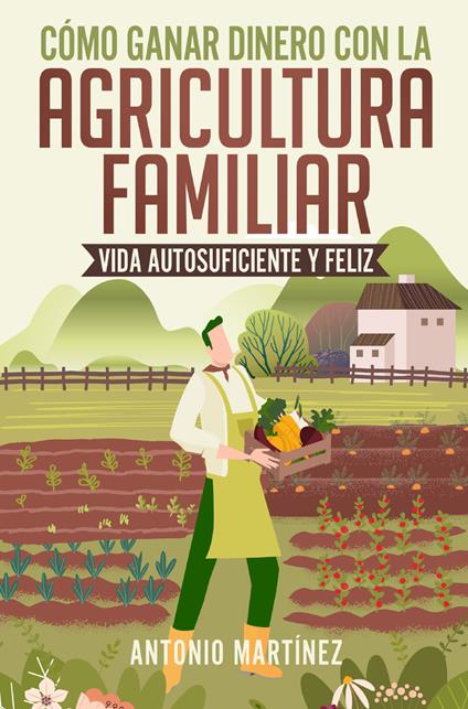 Cómo ganar dinero con la agricultura familiar. Vida autosuficiente y feliz - Antonio Martinez - copertina