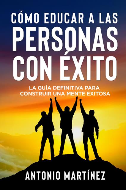 Cómo educar a las personas con éxito. La guía definitiva para construir una mente exitosa - Antonio Martinez - copertina