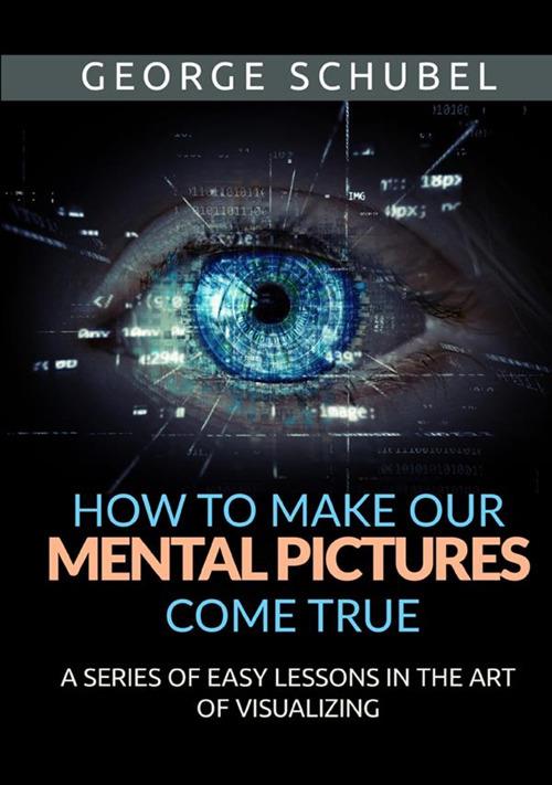 How to make our mental pictures come true. A series of easy lessons in the art of visualizing - George Schubel - copertina