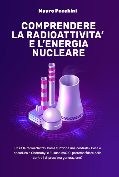 Comprendere la radioattività e l'energia nucleare. Cos'è la radioattività? Come funziona una centrale? Cosa è accaduto a Chernobyl e Fukushima? Ci potremo fidare delle centrali di prossima generazione? - Mauro Pecchini - copertina