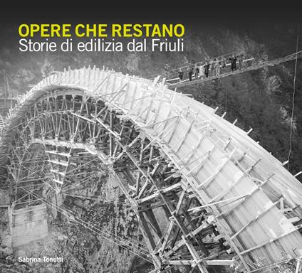 Opere che restano. Storie di edilizia dal Friuli - Sabrina Tonutti - copertina