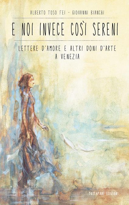 E noi invece così sereni. Lettere d'amore e altri doni d'arte a Venezia - Alberto Toso Fei,Giovanni Bianchi - copertina