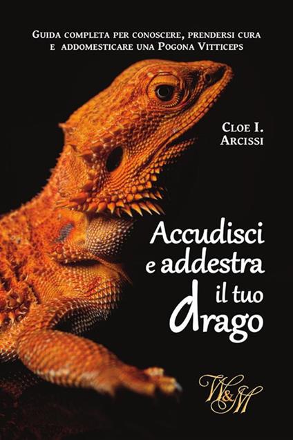 Accudisci e addestra il tuo drago. Guida completa per conoscere, prendersi cura e addomesticare una Pogona Vitticeps. - Cloe I. Arcissi - ebook