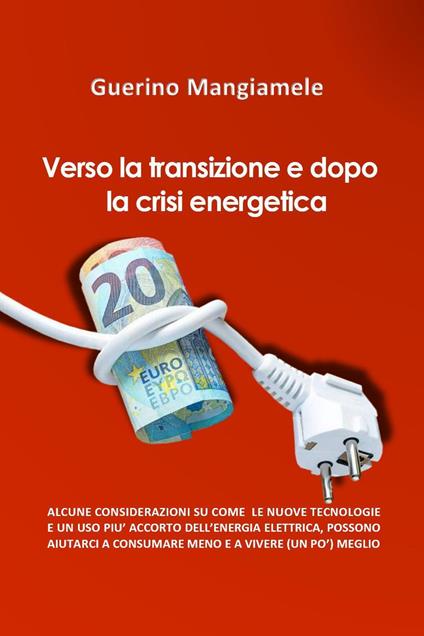 Verso la transizione e dopo la crisi energetica. Alcune considerazioni su come le nuove tecnologie e un uso più accorto dell'energia elettrica, possono aiutarci a consumare meno e a vivere (un pò) meglio - Guerino Mangiamele - copertina