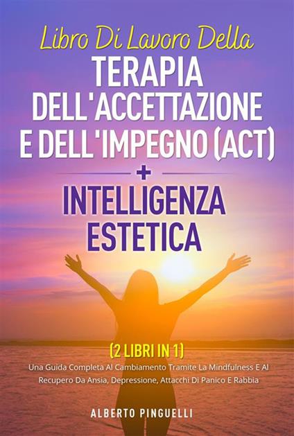 Libro di lavoro della terapia dell'accettazione e dell'impegno (ACT) + intelligenza estetica ( 2 libri in 1). Una guida completa al cambiamento tramite la mindfulness e al recupero da ansia, depressione, attacchi di panico e rabbia - Alberto Pinguelli - ebook