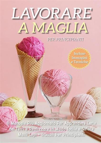 Lavorare a Maglia per Principianti: Il Manuale Più Aggiornato per Apprendere l'Arte dei Ferri e Realizzare in Modo Facile e Veloce Molti Capi + Trucchi Per Principianti - Adele Fiore - ebook