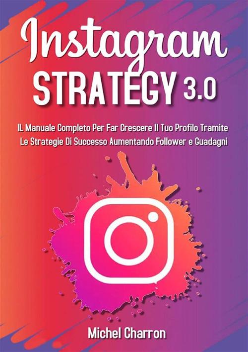 Instagram Strategy 3.0: Il Manuale Completo Per Far Crescere il Tuo Profilo Tramite Le Strategie di Successo Aumentando Follower e Guadagni - Michel Charron - ebook