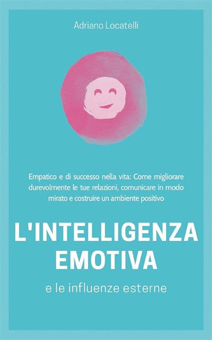 Intelligenza emotiva 2.0. Empatico e di successo nella vita: Come migliorare durevolmente le tue relazioni, comunicare in modo mirato e costruire un ambiente positivo - Adriano Locatelli - ebook