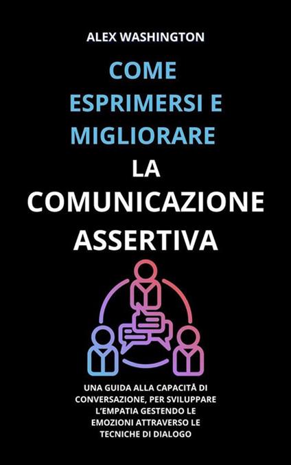 Come esprimersi e migliorare la comunicazione assertiva. Una guida alla capacità di conversazione, per sviluppare l'empatia gestendo le emozioni attraverso le tecniche di dialogo - Alex Washington - ebook