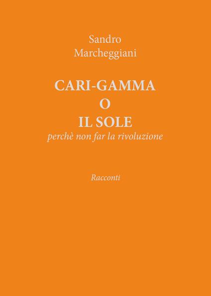 Cari-gamma o il sole. Perchè non far la rivoluzione - Sandro Marcheggiani - copertina