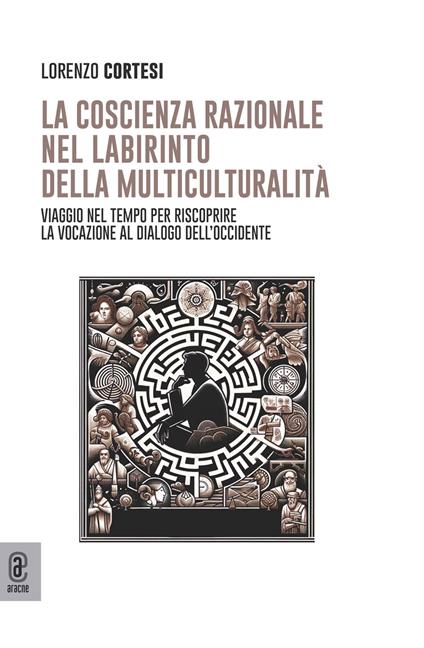 La coscienza razionale nel labirinto della multiculturalità. Viaggio nel tempo per riscoprire la vocazione al dialogo dell'Occidente - Lorenzo Cortesi - copertina