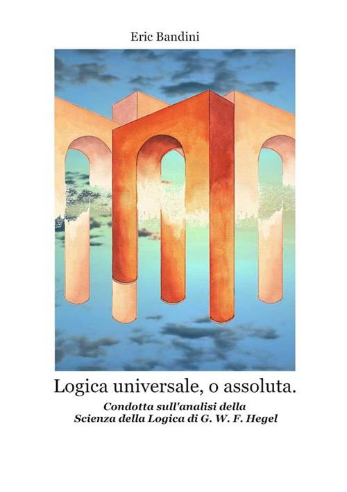 Logica universale, o assoluta. Condotta sull'analisi della «Scienza della logica» di Hegel. Nuova ediz. - Eric Bandini - copertina