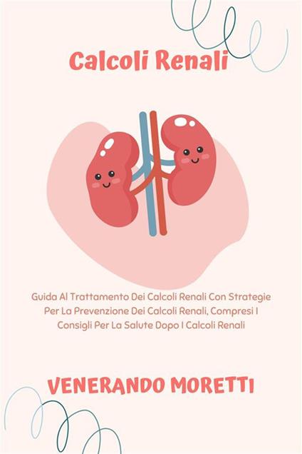 Calcoli Renali - Guida Al Trattamento Dei Calcoli Renali Con Strategie Per La Prevenzione Dei Calcoli Renali, Compresi I Consigli Per La Salute Dopo I Calcoli Renali - Venerando Moretti - ebook