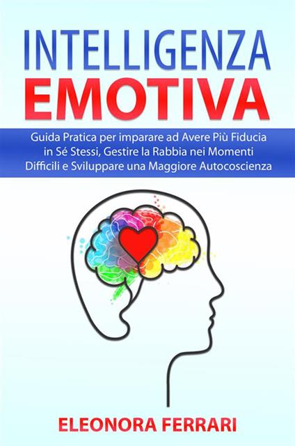 Intelligenza Emotiva - Guida Pratica per imparare ad Avere Più Fiducia in Sé Stessi, Gestire la Rabbia nei Momenti Difficili e Sviluppare una Maggiore Autocoscienza - Eleonora Ferrari - ebook