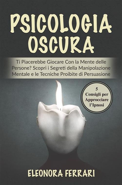 Psicologia Oscura - Ti Piacerebbe Giocare Con la Mente delle Persone? Scopri i Segreti della Manipolazione Mentale e le Tecniche Proibite di Persuasione. Bonus: 5 Consigli per Approcciare l'Ipnosi - Eleonora Ferrari - ebook