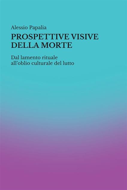 Prospettive visive della morte. Dal lamento rituale all'oblio culturale del lutto - Alessio Papalia - copertina