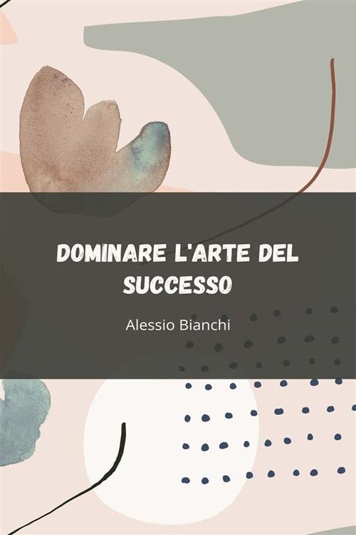 Dominare l'arte del successo. Sblocca il tuo potenziale attraverso un'azione strategica, una disciplina inabalzabile e un'esecuzione orientata ai risultati - Alessio Bianchi - ebook