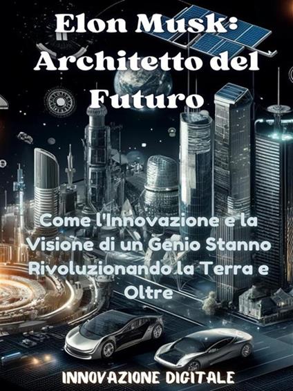 Elon Musk: architetto del futuro. Come l'innovazione e la visione di un genio stanno rivoluzionando la terra e oltre. Innovazione digitale - Innovazione Digitale - ebook