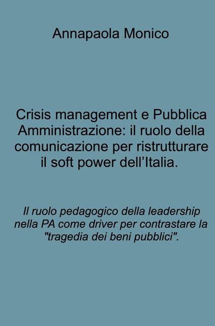 Crisis management e Pubblica Amministrazione: il ruolo della comunicazione per ristrutturare il soft power dell'Italia. Il ruolo pedagogico della leadership nella PA come driver per contrastare la "tragedia dei beni pubblici". - Annapaola Monico - copertina