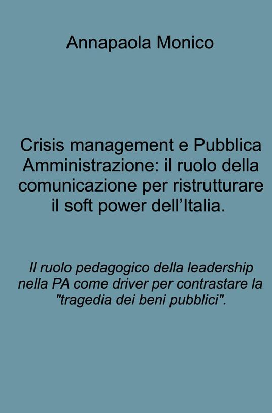 Crisis management e Pubblica Amministrazione: il ruolo della comunicazione per ristrutturare il soft power dell'Italia. Il ruolo pedagogico della leadership nella PA come driver per contrastare la "tragedia dei beni pubblici". - Annapaola Monico - copertina