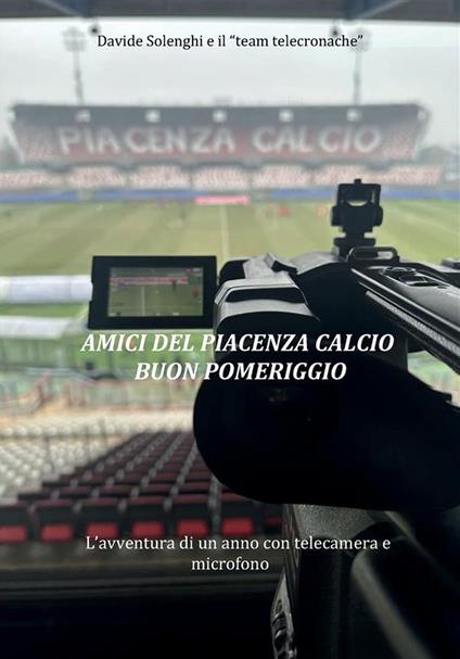 Amici del Piacenza Calcio buon pomeriggio. L'avventura di un anno con telecamera e microfono - Davide Solenghi - copertina