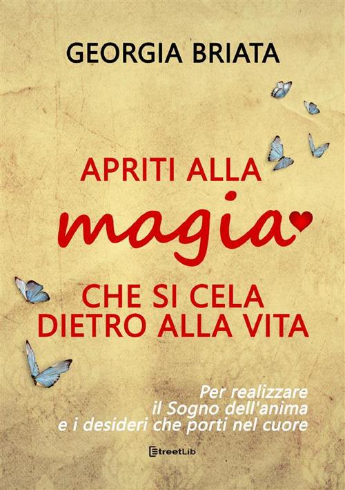 Apriti alla magia che si cela dietro alla vita. Per realizzare il sogno della tua anima e i desideri che porti nel cuore - Georgia Briata - copertina