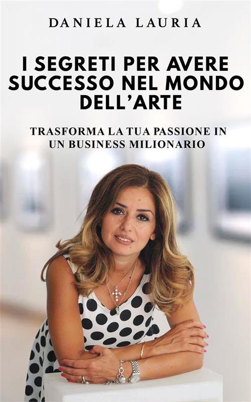 I segreti per avere successo nel mondo dell'arte - Trasforma la tua passione in un business milionario - Daniela Lauria - ebook