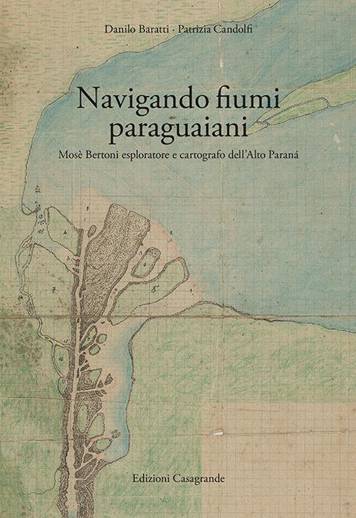 Navigando fiumi paraguaiani. Mosè Bertoni esploratore e cartografo dell'Alto Paranà. Ediz. italiana e spagnola - Danilo Baratti,Patrizia Candolfi - copertina