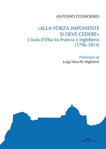 «Alla forza imponente si deve credere». L'isola d'Elba tra Francia e Inghilterra (1796-1814) - Antonio D'Onofrio - copertina