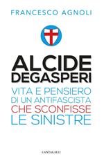 Alcide De Gasperi. Vita e pensiero di un antifascista che sconfisse le sinistre