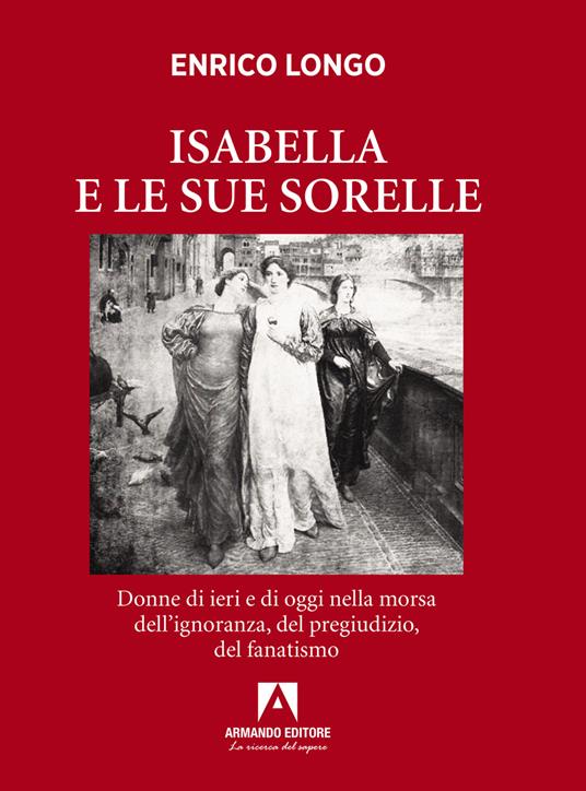 Isabella e le sue sorelle. Donne di ieri e di oggi nella morsa dell’ignoranza, del pregiudizio, del fanatismo - Enrico Longo - copertina