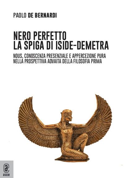 Nero perfetto. La spiga di Iside-Demetra. Nous, conoscenza presenziale e appercezione pura nella prospettiva advaita della filosofia prima - Paolo De Bernardi - copertina