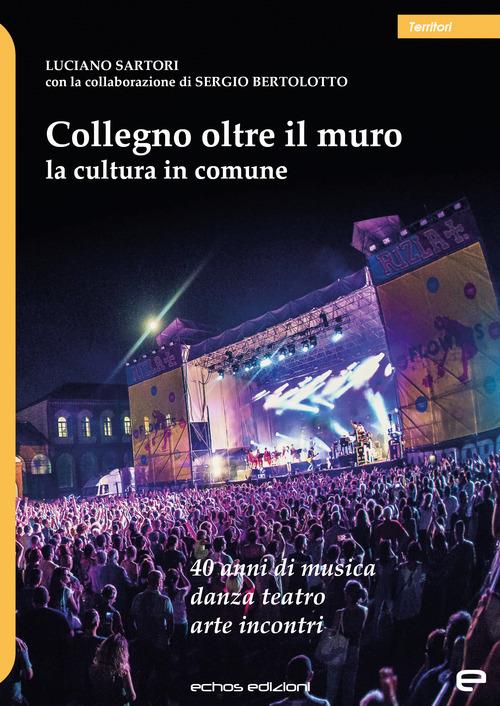 Collegno oltre il muro. La cultura in comune. 40 anni di musica danza teatro arte incontri - Luciano Sartori,Sergio Bertolotto - copertina