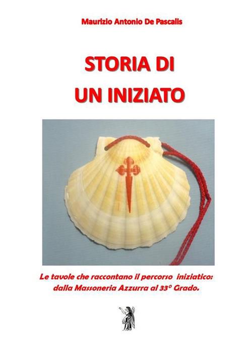 Storia di un iniziato. Le tavole che raccontano il percorso iniziatico dalla Massoneria Azzurra al 33° Grado - Maurizio Antonio De Pascalis - ebook