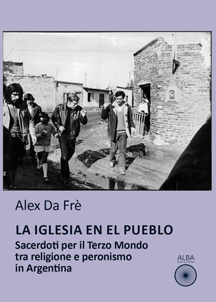 La Iglesia en el pueblo. Sacerdoti per il Terzo Mondo tra religione e peronismo in Argentina - Alex Da Frè - copertina