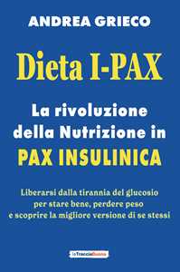 Libro Dieta I-Pax. La rivoluzione della nutrizione in Pax Insulinica. Liberarsi dalla tirannia del glucosio per stare bene, perdere peso e scoprire la migliore versione di se stessi Andrea Grieco