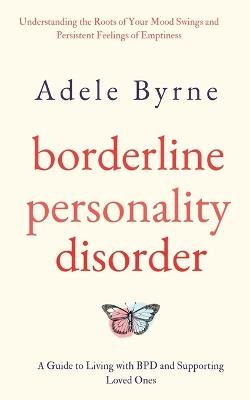 Borderline Personality Disorder: Understanding the Roots of Your Mood Swings and Persistent Feelings of Emptiness. A Guide to Living with BPD and Supporting Loved Ones - Adele Byrne - cover