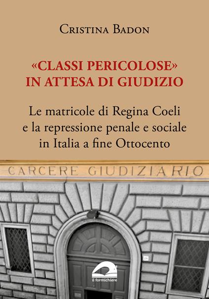 «Classi pericolose». Le matricole di Regina Coeli e la repressione penale e sociale in Italia a fine Ottocento - Cristina Badon - copertina