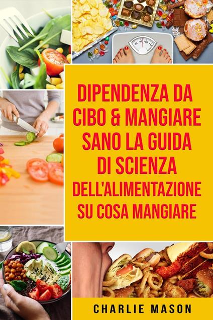 Dipendenza Da Cibo & Mangiare Sano La guida di Scienza dell'Alimentazione su cosa mangiare - Charlie Mason - ebook